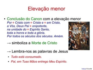 Elevação menor
●   Conclusão do Canon com a elevação menor
    Por ✠ Cristo com ✠ Cristo e ✠ em Cristo,
    a Vós, Deus Pai ✠ onipotente,
    na unidade do ✠ Espírito Santo,
    toda a honra e toda a glória.
    Por todos os séculos dos séculos. Amém.

    → simboliza a Morte de Cristo

    → Lembra-nos as palavras de Jesus
    ●   Tudo está consumado.
    ●   Pai, em Tuas Mãos entrego Meu Espírito.

                                                  Índice| 70 de 88
 