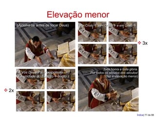 Elevação menor
       (Ajoelha-se antes de tocar Deus)   Por Cristo ✠ com Cristo ✠ e em Cristo ✠




                                                                                    ✠ 3x



                                                          Toda honra e toda glória.
       A Vós Deus Pai ✠ onipotente               Por todos os séculos dos séculos!
       na unidade do Espírito ✠ Santo                       (faz a elevação menor)



✠ 2x



                                                                                    Índice| 71 de 88
 