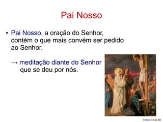 Pai Nosso
●   Pai Nosso, a oração do Senhor,
    contém o que mais convém ser pedido
    ao Senhor.

    → meditação diante do Senhor
      que se deu por nós.




                                          Índice| 72 de 88
 