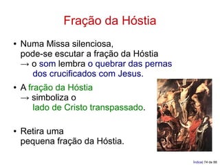 Fração da Hóstia
●   Numa Missa silenciosa,
    pode-se escutar a fração da Hóstia
    → o som lembra o quebrar das pernas
      dos crucificados com Jesus.
●   A fração da Hóstia
    → simboliza o
        lado de Cristo transpassado.

●   Retira uma
    pequena fração da Hóstia.

                                          Índice| 74 de 88
 