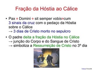 Fração da Hóstia ao Cálice
●   Pax ✠ Domini ✠ sit semper vobis✠cum
    3 sinais da cruz com o pedaço da Hóstia
    sobre o Cálice
    → 3 dias de Cristo morto no sepulcro
●   O padre deita a fração da Hóstia no Cálice
    → junção do Corpo e do Sangue de Cristo
    → simboliza a Ressurreição de Cristo no 3º dia




                                              Índice| 75 de 88
 