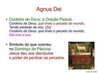Agnus Dei
●   Cordeiro de Deus: a Oração Pascal.
    Cordeiro de Deus, que tirais o pecado do mundo,
    Tende piedade de nós. (2x)
    Cordeiro de Deus, que tirais o pecado do mundo,
    Dai-nos a paz.

●   Símbolo do que ocorreu
    no Domingo de Páscoa:
    Jesus deu aos discípulos
    o poder de perdoar os pecados.


                                                      Índice| 76 de 88
 