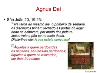 Agnus Dei
●   São João 20, 19.23:
      19
         Na tarde do mesmo dia, o primeiro da semana,
      os discípulos tinham fechado as portas do lugar
      onde se achavam, por medo dos judeus.
      Jesus veio e pôs-se no meio deles.
      Disse-lhes ele: A paz esteja convosco!
      ...
      23
         Àqueles a quem perdoardes
      os pecados, ser-lhes-ão perdoados;
      àqueles a quem os retiverdes,
      ser-lhes-ão retidos.


                                                    Índice| 77 de 88
 