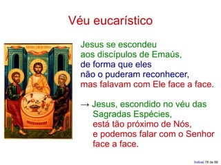 Véu eucarístico
  Jesus se escondeu
  aos discípulos de Emaús,
  de forma que eles
  não o puderam reconhecer,
  mas falavam com Ele face a face.

  → Jesus, escondido no véu das
    Sagradas Espécies,
    está tão próximo de Nós,
    e podemos falar com o Senhor
    face a face.
                             Índice| 78 de 88
 