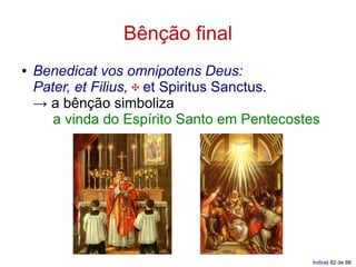 Bênção final
●   Benedicat vos omnipotens Deus:
    Pater, et Filius, ✠ et Spiritus Sanctus.
    → a bênção simboliza
       a vinda do Espírito Santo em Pentecostes




                                             Índice| 82 de 88
 