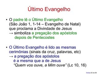 Último Evangelho
●   O padre lê o Último Evangelho
    (São João 1, 1-14 – Evangelho de Natal)
    que proclama a Divindade de Jesus
    → simboliza a pregação dos apóstolos
       depois de Pentecostes

●   O Último Evangelho é lido as mesmas
    cerimônias (sinais da cruz, palavras, etc)
    → a pregação dos apóstolos
      é a mesma que a de Jesus
      “Quem vos ouve, a Mim ouve” (Lc 10, 16)
                                              Índice| 83 de 88
 