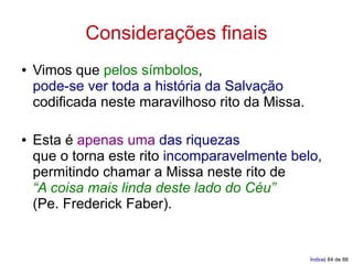Considerações finais
●   Vimos que pelos símbolos,
    pode-se ver toda a história da Salvação
    codificada neste maravilhoso rito da Missa.

●   Esta é apenas uma das riquezas
    que o torna este rito incomparavelmente belo,
    permitindo chamar a Missa neste rito de
    “A coisa mais linda deste lado do Céu”
    (Pe. Frederick Faber).


                                                  Índice| 84 de 88
 