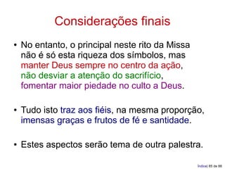 Considerações finais
●   No entanto, o principal neste rito da Missa
    não é só esta riqueza dos símbolos, mas
    manter Deus sempre no centro da ação,
    não desviar a atenção do sacrifício,
    fomentar maior piedade no culto a Deus.

●   Tudo isto traz aos fiéis, na mesma proporção,
    imensas graças e frutos de fé e santidade.

●   Estes aspectos serão tema de outra palestra.

                                                  Índice| 85 de 88
 