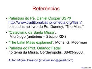 Referências
●   Palestras do Pe. Daniel Cooper SSPX
    http://www.traditionalcatholicmedia.org/flash/
    baseadas no livro de Pe. Dunney, “The Mass”
●   “Catecismo da Santa Missa”,
     Micrólogo (anônimo – Século XIX)
●   “The Latin Mass explained”, Mons. G. Moorman
●   Palestra do Prof. Orlando Fedeli
    no tema da Missa, Cordeirópolis, 08-03-2008.

    Autor: Miguel Frasson (mvsfrasson@gmail.com)

                                                   Índice| 86 de 88
 