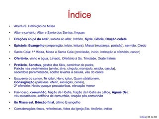 Índice
●   Abertura, Definição de Missa
●   Altar e calvário, Altar e Santo dos Santos, línguas
●   Orações ao pé do altar, subida ao altar, Intróito, Kyrie, Glória, Oração coleta
●   Epístola, Evangelho (preparação, início, leitura), Missal (mudança, posição), sermão, Credo
●   Santa Ceia: 1ª Missa, Missa e Santa Ceia (procissão, início, instrução e ofertório, canon)
●   Ofertório, vinho e água, Lavado, Ofertório à Ss. Trindade, Orate fratres
●   Prefácio, Sanctus, gestos dos fiéis, caminhar do padre,
    Paixão nas vestimentas (amito, alva, cíngulo, manípulo, estola, casula),
    sacerdote paramentado, acólito levanta a casula, véu do cálice
●   Esquema do canon, Te igitur, Hanc igitur, Quam oblationem,
    Consagração (palavras, efeito, elevação, cenas),
    2º ofertório, Nobis quoque peccatoribus, elevação menor
●   Pai-nosso, comunhão, fração da Hóstia, fração da Hóstia ao cálice, Agnus Dei,
    véu eucarístico, antífona de comunhão, oração pós-comunhão
●   Ite Missa est, Bênção final, último Evangelho
●   Considerações finais, referências, fotos da Igreja Sto. Antônio, índice

                                                                                             Índice| 88 de 88
 