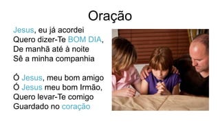 Oração
Jesus, eu já acordei
Quero dizer-Te BOM DIA,
De manhã até à noite
Sê a minha companhia
Ó Jesus, meu bom amigo
Ó Jesus meu bom Irmão,
Quero levar-Te comigo
Guardado no coração
 