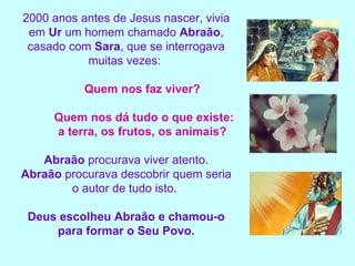 2000 anos antes de Jesus nascer, vivia em  Ur  um homem chamado  Abraão , casado com  Sara , que se interrogava muitas vezes:  Quem nos faz viver?  Quem nos dá tudo o que existe:  a terra, os frutos, os animais?  Abraão  procurava viver atento. Abraão  procurava descobrir quem seria o autor de tudo isto.  Deus escolheu Abraão e chamou-o para formar o Seu Povo. 