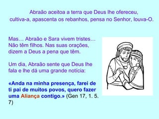 Abraão aceitoa a terra que Deus lhe ofereceu,  cultiva-a, apascenta os rebanhos, pensa no Senhor, louva-O. Mas… Abraão e Sara vivem tristes… Não têm filhos. Nas suas orações, dizem a Deus a pena que têm. Um dia, Abraão sente que Deus lhe fala e lhe dá uma grande notícia: «Anda na minha presença, farei de ti pai de muitos povos, quero fazer uma  Aliança  contigo.»  (Gen 17, 1. 5. 7) 