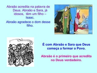 Abraão acredita na palavra de Deus. Abraão e Sara, já idosos,  têm um filho –  Isaac. Abraão agradece o dom desse filho. É com Abraão e Sara que Deus começa a formar o Povo. Abraão é o primeiro que acredita no Deus verdadeiro. 