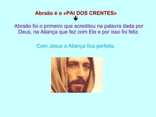 Abraão é o «PAI DOS CRENTES»  Abraão foi o primeiro que acreditou na palavra dada por Deus, na Aliança que fez com Ele e por isso foi feliz. Com Jesus a Aliança fica perfeita. 