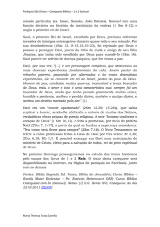 Paróquia São Dimas – Catequese Bíblica – 1 e 2 Samuel
missão particular (ex. Isaac, Sansão, João Batista). Samuel tem uma
função decisiva na história da instituição da realeza (1 Sm 8-12) e
ungiu o primeiro rei de Israel.
Saul, o primeiro Rei de Israel, escolhido por Deus, precisou enfrentar
invasões de inimigos estrangeiros durante quase todo o seu reinado. Por
sua desobediência (1Sm 13, 8-15,15,10-23), foi rejeitado por Deus e
passou a perseguir Davi, jovem da tribo de Judá e amigo de seu filho
Jônatas, que tinha sido escolhido por Deus para sucedê-lo (1Sm 16).
Saul parece ter sofrido de doença psíquica, que lhe tirava a paz.
Davi, por sua vez, “[...] é um personagem complexo, que atravessou as
mais diversas experiências fundamentais da vida. Jovem pastor do
rebanho paterno, passando por alternadas e às vezes dramáticas
experiências, ele se converte em rei de Israel, pastor do povo de Deus.
Homem de paz, combateu muitas guerras; incansável e tenaz buscador
de Deus, traiu o amor e isso é uma característica sua: sempre foi um
buscador de Deus, ainda que tenha pecado gravemente muitas vezes;
humilde e penitente, acolheu o perdão divino, também o castigo divino, e
aceitou um destino marcado pela dor.” [1]
Davi era um “orante apaixonado” (2Sm 12,20; 15,25s), que sabia
suplicar e louvar, sendo-lhe atribuída a autoria de muitos dos Salmos,
verdadeiras obras primas de poesia religiosa. A este “homem conforme o
coração de Deus” (1 Sm 16,13), é feita a promessa, por meio do profeta
Natã (2Sm 7, 1-17), a partir da qual se fundou a esperança messiânica:
“Teu trono será firme para sempre” (2Sm 7,16). O Novo Testamento se
refere a estas promessas feitas à Casa de Davi por três vezes: At 2,30;
2Cor 6,18; Hb 1,5. É possível enxergar em Davi uma antecipação do
mistério de Cristo, eleito para a salvação de todos, rei do povo espiritual
de Deus.
No próximo Domingo prosseguiremos no estudo dos livros históricos
pelo exame dos livros de 1 e 2 Reis. O texto desta catequese será
disponibilizado na internet, na Página da paróquia no Facebook, junto
com os demais.
Fontes: Bíblia Sagrada Ed. Vozes; Bíblia de Jerusalém; Curso Bíblico –
Escola Mater Ecclesiae – Pe. Estêvão Bettencourt OSB; Curso Bíblico
Catequisar.com.br (Samuel). Notas: [1] S.S. Bento XVI, Catequese do dia
22-VI-2011 (ZENIT)
Maria Thereza Tosta Camillo
 