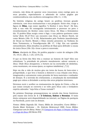 Paróquia São Dimas – Catequese Bíblica – 1 e 2 Reis
entanto, não deixa de apontar seus insucessos como castigo para os
seus pecados, especialmente a admissão de cultos pagãos por
condescendência com mulheres estrangeiras (1Rs 11, 1-43).
Na história religiosa do antigo Israel, os profetas tiveram grande
relevância, com seus ensinamentos e sua pregação. Entre eles, surge a
figura de Elias, cujo nome significa “o Senhor é meu Deus”. De fato,
toda a sua vida foi consagrada inteiramente a provocar no povo o
reconhecimento do Senhor como único Deus. De Elias o Eclesiástico
diz: ‘O profeta Elias surgiu como o fogo, e sua palavra queimava como
tocha’ (Eclo 48,1)”.Teve um encontro com Deus no Monte Horeb, tal
como Moisés (1Rs 19, 9-18). Relacionados pela Teofania (manifestação
de Deus) no Horeb, Moisés e Elias estarão presentes na Teofania do
Novo Testamento, a Transfiguração (Mt 17, 1-9p). Em um episódio
extraordinário, Elias desafiou os profetas de Baal para defender a causa
do único Deus (1Rs 18) e levar o povo à conversão.
Eliseu, discípulo de Elias, foi profeta popular e autor de milagres (1Rs
19, 19-21; 2Rs 2, 1-25; 3,9-9,13).
O que os livros dos Reis têm a ensinar ao homem de hoje? Eles nos
relembram “a prioridade do primeiro mandamento: adorar somente a
Deus. Onde Deus desaparece, o homem cai na escravidão de idolatrias,
como mostraram, em nossa época, os regimes totalitários[...]”.[1]
Hoje em dia a vida de muitos gira em torno da busca de bem-estar e
prosperidade, o que leva o homem a distorcer a sua relação com Deus,
imaginando-o unicamente como provedor de bens materiais e realizador
de desejos. É a inversão do cristianismo, a atualização da mentalidade
pagã que coloca a divindade a serviço dos seus próprios interesses.
Devemos ouvir e acolher os ensinamentos da Igreja de Cristo, a fim de
que nosso coração se converta e se volte para Deus com o verdadeiro
espírito adorador: “seja feita a Vossa vontade”!
No próximo Domingo prosseguiremos no estudo dos livros históricos
pelo exame dos livros de 1 e 2 Crônicas, Esdras e Neemias. O texto
desta catequese será disponibilizado na internet, na Página da paróquia
no Facebook, junto com os demais.
Fontes: Bíblia Sagrada Ed. Vozes; Bíblia de Jerusalém; Curso Bíblico –
Escola Mater Ecclesiae – Pe. Estêvão Bettencourt OSB; Curso Bíblico
Catequisar.com.br (Reis). Notas: [1] Catequese do Papa: A Oração de Elias
e o Fogo de Deus (SS Bento XVI)
Maria Thereza Tosta Camillo
 