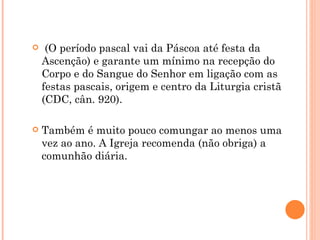     (O período pascal vai da Páscoa até festa da
    Ascenção) e garante um mínimo na recepção do
    Corpo e do Sangue do Senhor em ligação com as
    festas pascais, origem e centro da Liturgia cristã
    (CDC, cân. 920).

   Também é muito pouco comungar ao menos uma
    vez ao ano. A Igreja recomenda (não obriga) a
    comunhão diária.
 