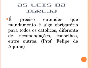 AS LEIS DA
       IGREJA
É   preciso    entender       que
mandamento é algo obrigatório
para todos os católicos, diferente
de recomendações, conselhos,
entre outros. (Prof. Felipe de
Aquino)
 