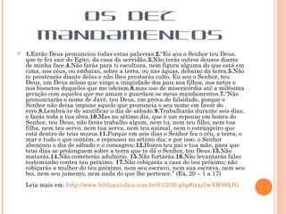 OS DEZ
        MANDAMENTOS
   1.Então Deus pronunciou todas estas palavras:2.“Eu sou o Senhor teu Deus,
    que te fez sair do Egito, da casa da servidão.3.Não terás outros deuses diante
    de minha face.4.Não farás para ti escultura, nem figura alguma do que está em
    cima, nos céus, ou embaixo, sobre a terra, ou nas águas, debaixo da terra.5.Não
    te prostrarás diante delas e não lhes prestarás culto. Eu sou o Senhor, teu
    Deus, um Deus zeloso que vingo a iniqüidade dos pais nos filhos, nos netos e
    nos bisnetos daqueles que me odeiam,6.mas uso de misericórdia até a milésima
    geração com aqueles que me amam e guardam os meus mandamentos.7.“Não
    pronunciarás o nome de Javé, teu Deus, em prova de falsidade, porque o
    Senhor não deixa impune aquele que pronuncia o seu nome em favor do
    erro.8.Lembra-te de santificar o dia de sábado.9.Trabalharás durante seis dias,
    e farás toda a tua obra.10.Mas no sétimo dia, que é um repouso em honra do
    Senhor, teu Deus, não farás trabalho algum, nem tu, nem teu filho, nem tua
    filha, nem teu servo, nem tua serva, nem teu animal, nem o estrangeiro que
    está dentro de teus muros.11.Porque em seis dias o Senhor fez o céu, a terra, o
    mar e tudo o que contêm, e repousou no sétimo dia; e por isso. o Senhor
    abençoou o dia de sábado e o consagrou.12.Honra teu pai e tua mãe, para que
    teus dias se prolonguem sobre a terra que te dá o Senhor, teu Deus.13.Não
    matarás.14.Não cometerás adultério. 15.Não furtarás.16.Não levantarás falso
    testemunho contra teu próximo. 17.Não cobiçarás a casa do teu próximo; não
    cobiçarás a mulher do teu próximo, nem seu escravo, nem sua escrava, nem seu
    boi, nem seu jumento, nem nada do que lhe pertence.” (Ex, 20 – 1 a 17)
    Leia mais em: http://www.bibliacatolica.com.br/01/2/20.php#ixzz1wAW98LIG
 