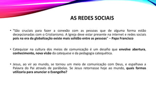 AS REDES SOCIAIS
• “São cruciais para fazer a conexão com as pessoas que de alguma forma estão
decepcionadas com o Cristianismo. A Igreja deve estar presente na internet e redes sociais
pois na era da globalização existe mais solidão entre as pessoas” – Papa Francisco
• Catequizar na cultura dos meios de comunicação é um desafio que envolve abertura,
conhecimento, nova visão da catequese e da pedagogia catequética.
• Jesus, ao vir ao mundo, se tornou um meio de comunicação com Deus, e espalhava a
Palavra do Pai através de parábolas. Se Jesus retornasse hoje ao mundo, quais formas
utilizaria para anunciar o Evangelho?
 