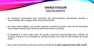 VAMOS EVOLUIR
DIGITALMENTE
• As mudanças (provocadas pela revolução das comunicações) representam desafios e
oportunidades para a Igreja neste início do século XXI.
• As novas mídias digitais, em muitos aspectos, tornaram-se fontes reais de discriminação,
mas também representam fontes de desenvolvimento e partilha.
• O Facebook é a maior rede social do mundo, possuindo aproximadamente 2 bilhões de
usuários. O Brasil é o 3º colocado no ranking mundial, com mais de 100 milhões de contas
ativas.
• 8 em cada 10 brasileiros possuem conta no Facebook. E qual a segunda maior rede social?
 