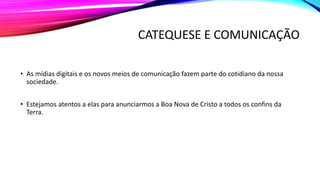 CATEQUESE E COMUNICAÇÃO
• As mídias digitais e os novos meios de comunicação fazem parte do cotidiano da nossa
sociedade.
• Estejamos atentos a elas para anunciarmos a Boa Nova de Cristo a todos os confins da
Terra.
 