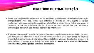 DIRETÓRIO DE COMUNICAÇÃO
• Temos que compreender as pessoas e a sociedade na qual vivemos para obter êxito na ação
evangelizadora. Para isso, temos que entender o mundo de hoje, sujeito a rápidas
mudanças. Hoje a comunicação analógica e digital faz-se presente em todos os espaços e
conversas, e até na intimidade do lar. Trata-se de uma perspectiva que percebe a
comunicação para além dos meios e aparatos de informação.
• A palavra comunicação provém do latim com-munus, aquilo que é compartilhado, ou seja,
um dom pessoal ofertado a outro ou um dever de todos para com todos. O objetivo
primordial da comunicação é criar comunhão, estabelecer vínculos de relações, promover o
bem comum, o serviço e o diálogo na comunidade. Nesta Troca, não se comunicam
somente ideias, mas a pessoa comunica a si mesma.
 
