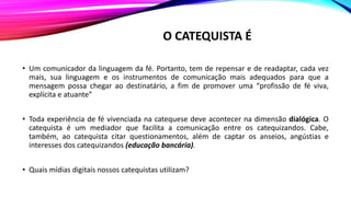O CATEQUISTA É
• Um comunicador da linguagem da fé. Portanto, tem de repensar e de readaptar, cada vez
mais, sua linguagem e os instrumentos de comunicação mais adequados para que a
mensagem possa chegar ao destinatário, a fim de promover uma “profissão de fé viva,
explícita e atuante”
• Toda experiência de fé vivenciada na catequese deve acontecer na dimensão dialógica. O
catequista é um mediador que facilita a comunicação entre os catequizandos. Cabe,
também, ao catequista citar questionamentos, além de captar os anseios, angústias e
interesses dos catequizandos (educação bancária).
• Quais mídias digitais nossos catequistas utilizam?
 