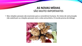 AS NOVAS MÍDIAS
SÃO MUITO IMPORTANTES
• Mas relações pessoais são essenciais para a convivência humana. Os meios de comunicação
não substituem as relações pessoais nem a vida comunitária. O mundo precisa de diálogo.
 