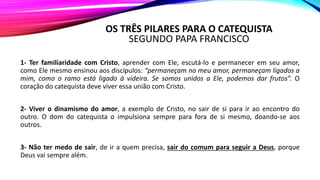 OS TRÊS PILARES PARA O CATEQUISTA
SEGUNDO PAPA FRANCISCO
1- Ter familiaridade com Cristo, aprender com Ele, escutá-lo e permanecer em seu amor,
como Ele mesmo ensinou aos discípulos: “permaneçam no meu amor, permaneçam ligados a
mim, como o ramo está ligado à videira. Se somos unidos a Ele, podemos dar frutos”. O
coração do catequista deve viver essa união com Cristo.
2- Viver o dinamismo do amor, a exemplo de Cristo, no sair de si para ir ao encontro do
outro. O dom do catequista o impulsiona sempre para fora de si mesmo, doando-se aos
outros.
3- Não ter medo de sair, de ir a quem precisa, sair do comum para seguir a Deus, porque
Deus vai sempre além.
 