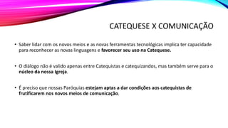 CATEQUESE X COMUNICAÇÃO
• Saber lidar com os novos meios e as novas ferramentas tecnológicas implica ter capacidade
para reconhecer as novas linguagens e favorecer seu uso na Catequese.
• O diálogo não é valido apenas entre Catequistas e catequizandos, mas também serve para o
núcleo da nossa Igreja.
• É preciso que nossas Paróquias estejam aptas a dar condições aos catequistas de
frutificarem nos novos meios de comunicação.
 