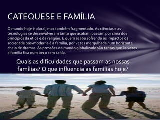 CATEQUESE E FAMÍLIA
O mundo hoje é plural, mas também fragmentado. As ciências e as
tecnologias se desenvolveram tanto que acabam passam por cima dos
princípios da ética e da religião. E quem acaba sofrendo os impactos da
sociedade pós-moderna é a família, por vezes mergulhada num horizonte
cheio de dramas. As pressões do mundo globalizado são tantas que às vezes
a família fica num beco sem saída.

    Quais as dificuldades que passam as nossas
    famílias? O que influencia as famílias hoje?
 