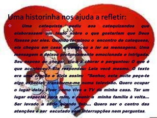 Uma historinha nos ajuda a refletir:
      Uma    catequista    pediu   aos    catequizandos    que
    elaborassem um texto sobre o que gostariam que Deus
    fizesse por eles. Quando terminou o encontro de catequese,
    ela chegou em casa e começou a ler as mensagens. Uma
    mensagem a deixou profundamente emocionada e intrigada.
    Seu esposo ao chegar, viu-a a chorar e perguntou: O que é
    que aconteceu? Ela respondeu: Leia você mesmo. O texto
    era uma oração e dizia assim: "Senhor, esta noite peço-te
    algo especial: transforma-me numa televisão. Quero ocupar
    o lugar dela. Viver como vive a TV da minha casa. Ter um
    lugar especial para mim, e reunir a minha família à volta...
    Ser levado a sério quando falo... Quero ser o centro das
    atenções e ser escutado sem interrupções nem perguntas.
 