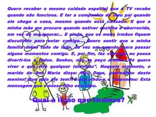 Quero receber o mesmo cuidado especial que a TV recebe
quando não funciona. E ter a companhia do meu pai quando
ele chega a casa, mesmo quando está cansado. E que a
minha mãe me procure quando estiver sozinha e aborrecida,
em vez de me ignorar... E ainda, que os meus irmãos fiquem
discutindo para estar comigo... Quero sentir que a minha
família deixa tudo de lado, de vez em quando, para passar
alguns momentos comigo. E, por fim, faz com que eu possa
diverti-los a todos. Senhor, não te peço muito... Só quero
viver o que vive qualquer televisão". Naquele momento, o
marido de Ana Maria disse: Meu Deus, pobrezinho deste
menino! Que pais ele tem? E ela olhou-o e respondeu: Esta
mensagem que o nosso filho escreveu.


          Qual a lição que tiramos?
 