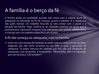 A família é o berço da fé
A família perde em qualidade quando não conta com a valiosa ajuda da
catequese na educação da fé de crianças, jovens e adultos. E a catequese
não pode realizar um trabalho fecundo se não contar com o apoio e a
atenção da família. Hoje, verifica-se na realidade pastoral da Igreja que é
praticamente impossível imaginar uma catequese com jovens, adolescentes
e crianças sem um trabalho específico com os pais.

A fé não começa na catequese, mas na família:
 Certa vez uma senhora foi reclamar ao padre sobre o catequista de seu filho,
  alegando que não havia ensinado ao seu filho a rezar o pai-nosso na
  catequese. O padre retrucou-lhe dizendo que isto não era obrigação do
  catequista, mas da família. E acrescentou: “Minha filha, não é só educação
  que vem do berço. A fé também!”.
 