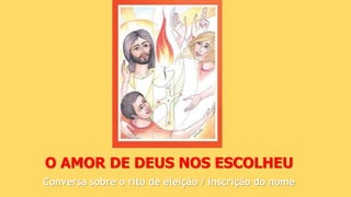 O AMOR DE DEUS NOS ESCOLHEU
Conversa sobre o rito de eleição / inscrição do nome
 