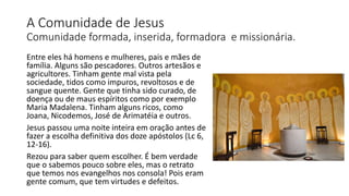 A Comunidade de Jesus
Comunidade formada, inserida, formadora e missionária.
Entre eles há homens e mulheres, pais e mães de
família. Alguns são pescadores. Outros artesãos e
agricultores. Tinham gente mal vista pela
sociedade, tidos como impuros, revoltosos e de
sangue quente. Gente que tinha sido curado, de
doença ou de maus espíritos como por exemplo
Maria Madalena. Tinham alguns ricos, como
Joana, Nicodemos, José de Arimatéia e outros.
Jesus passou uma noite inteira em oração antes de
fazer a escolha definitiva dos doze apóstolos (Lc 6,
12-16).
Rezou para saber quem escolher. É bem verdade
que o sabemos pouco sobre eles, mas o retrato
que temos nos evangelhos nos consola! Pois eram
gente comum, que tem virtudes e defeitos.
 