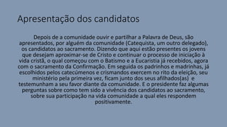 Apresentação dos candidatos
Depois de a comunidade ouvir e partilhar a Palavra de Deus, são
apresentados, por alguém da comunidade (Catequista, um outro delegado),
os candidatos ao sacramento. Dizendo que aqui estão presentes os jovens
que desejam aproximar-se de Cristo e continuar o processo de iniciação à
vida cristã, o qual começou com o Batismo e a Eucaristia já recebidos, agora
com o sacramento da Confirmação. Em seguida os padrinhos e madrinhas, já
escolhidos pelos catecúmenos e crismandos exercem no rito da eleição, seu
ministério pela primeira vez, ficam junto dos seus afilhados(as) e
testemunham a seu favor diante da comunidade. E o presidente faz algumas
perguntas sobre como tem sido a vivência dos candidatos ao sacramento,
sobre sua participação na vida comunidade a qual eles respondem
positivamente.
 