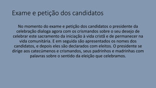 Exame e petição dos candidatos
No momento do exame e petição dos candidatos o presidente da
celebração dialoga agora com os crismandos sobre o seu desejo de
celebrar este sacramento da iniciação à vida cristã e de permanecer na
vida comunitária. E em seguida são apresentados os nomes dos
candidatos, e depois eles são declarados com eleitos. O presidente se
dirige aos catecúmenos e crismandos, seus padrinhos e madrinhas com
palavras sobre o sentido da eleição que celebramos.
 