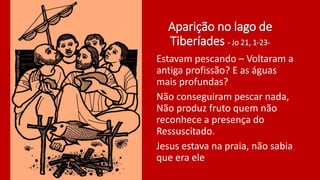 Aparição no lago de
Tiberíades - Jo 21, 1-23-
Estavam pescando – Voltaram a
antiga profissão? E as águas
mais profundas?
Não conseguiram pescar nada,
Não produz fruto quem não
reconhece a presença do
Ressuscitado.
Jesus estava na praia, não sabia
que era ele
 
