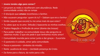 • Jovens tendes algo para comer?
• Lançaram as redes e recolheram com abundância. Rede
(comunidade unida) não se rompe
• O discípulo que amava reconheceu o Senhor.
• Não ousavam perguntar: quem és tu? – Sabiam que era o Senhor
• Simão (aquele que escuta) tu me amas mais do que estes?
• Tu sabes que eu te amo (Missão:) Apascenta as minhas ovelhas.
• Tríplice Negação x Profissão de amor (diante das brasas)
• Para poder trabalhar na comunidade Jesus não pergunta se
sabemos muito. O que ele pede é que tenhamos muito amor!
• Comunidade reunida para comer junto e dar graças – Eucaristia
• O pastoreio é cuidado, amor pela comunidade.
• Pesca e pastoreio – símbolos da missão.
• Noite- ausência de Jesus – claridade presença de Cristo.
• Da fome para a fatura, da noite para o dia.
 