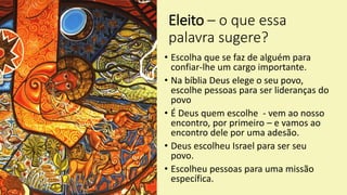 Eleito – o que essa
palavra sugere?
• Escolha que se faz de alguém para
confiar-lhe um cargo importante.
• Na bíblia Deus elege o seu povo,
escolhe pessoas para ser lideranças do
povo
• É Deus quem escolhe - vem ao nosso
encontro, por primeiro – e vamos ao
encontro dele por uma adesão.
• Deus escolheu Israel para ser seu
povo.
• Escolheu pessoas para uma missão
específica.
 