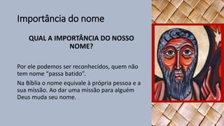 Importância do nome
QUAL A IMPORTÂNCIA DO NOSSO
NOME?
Por ele podemos ser reconhecidos, quem não
tem nome “passa batido”.
Na Bíblia o nome equivale à própria pessoa e a
sua missão. Ao dar uma missão para alguém
Deus muda seu nome.
 