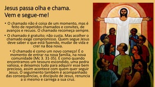 Jesus passa olha e chama.
Vem e segue-me!
• O chamado não é coisa de um momento, mas é
feito de repetidos chamados e convites, de
avanços e recuos. O chamado recomeça sempre.
• O chamado é gratuito; não custa. Mas acolher o
chamado exige compromisso. Quem segue Jesus
deve saber o que está fazendo, mudar de vida e
crer na Boa nova.
• O chamado é como um novo começo! É o
momento de entrar na nova família, na nova
comunidade (Mc 3. 31-35). É como quando
encontramos um tesouro escondido, uma pedra
valiosa, e deixamos tudo para adquirir esse bem
precioso, assim acontece com quem quer seguir
Jesus. O seguimento também é acompanhado
das consequências, o discípulo de Jesus, renuncia
a si mesmo e carrega a sua cruz.
 