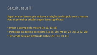 Seguir Jesus!!!
Seguir era um termo que indicava a relação do discípulo com o mestre.
Para os primeiros cristãos seguir Jesus significava:
• Imitar o exemplo do mestre (Jo 13, 13-15)
• Participar do destino do mestre ( Jo 15, 20 ; Mt 10, 24- 25; Lc 22, 28)
• Ter a vida de Jesus dentro de si (Gl 2,20; Fl 3, 10-11)
 