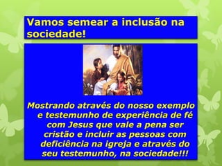 Vamos semear a inclusão na
sociedade!




Mostrando através do nosso exemplo
 e testemunho de experiência de fé
    com Jesus que vale a pena ser
   cristão e incluir as pessoas com
  deficiência na igreja e através do
  seu testemunho, na sociedade!!!
 