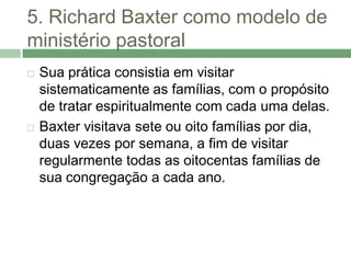 5. Richard Baxter como modelo de
ministério pastoral
   Sua prática consistia em visitar
    sistematicamente as famílias, com o propósito
    de tratar espiritualmente com cada uma delas.
   Baxter visitava sete ou oito famílias por dia,
    duas vezes por semana, a fim de visitar
    regularmente todas as oitocentas famílias de
    sua congregação a cada ano.
 
