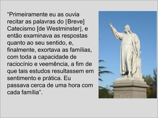 “Primeiramente eu as ouvia
recitar as palavras do [Breve]
Catecismo [de Westminster], e
então examinava as respostas
quanto ao seu sentido, e,
finalmente, exortava as famílias,
com toda a capacidade de
raciocínio e veemência, a fim de
que tais estudos resultassem em
sentimento e prática. Eu
passava cerca de uma hora com
cada família”.
 