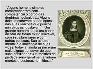 “Alguns homens simples
compreenderam com
competência o corpo das
doutrinas teológicas... Alguns
deles mostravam-se tão aptos
nas suas orações que poucos
ministros os igualavam... Um
grande número deles era capaz
de orar de forma muito louvável,
com seus familiares e com
outras pessoas. Sua atitude
mental e a inocência de suas
vidas, todavia, ainda assim eram
mais dignas de louvor do que
suas habilidades. Os mestres de
piedade séria geralmente tinham
mentes e posturas humildes...”
 